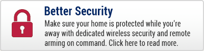Better Security - Make sure your home is protected while you're away with dedicated wireless security and remote arming on command